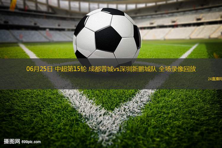 06月25日 中超第15輪 成都蓉城vs深圳新鵬城隊(duì) 全場(chǎng)錄像回放