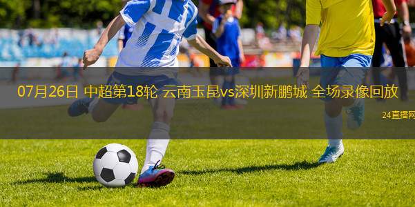 07月26日 中超第18輪 云南玉昆vs深圳新鵬城 全場(chǎng)錄像回放
