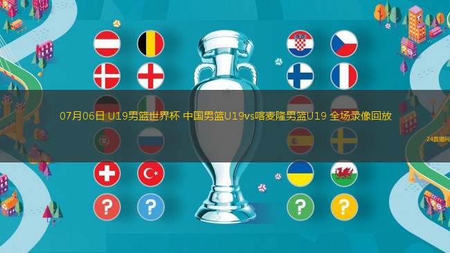 07月06日 U19男籃世界杯 中國(guó)男籃U19vs喀麥隆男籃U19 全場(chǎng)錄像回放